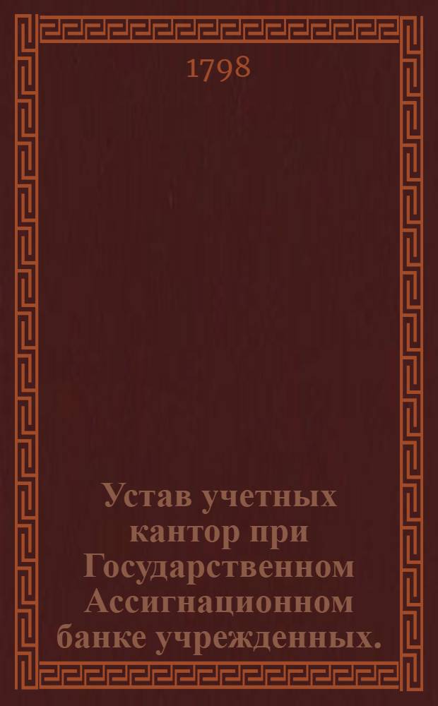 Устав учетных кантор при Государственном Ассигнационном банке учрежденных. : Утвержден в С.П.бурге декабря 18 дня 1797 года