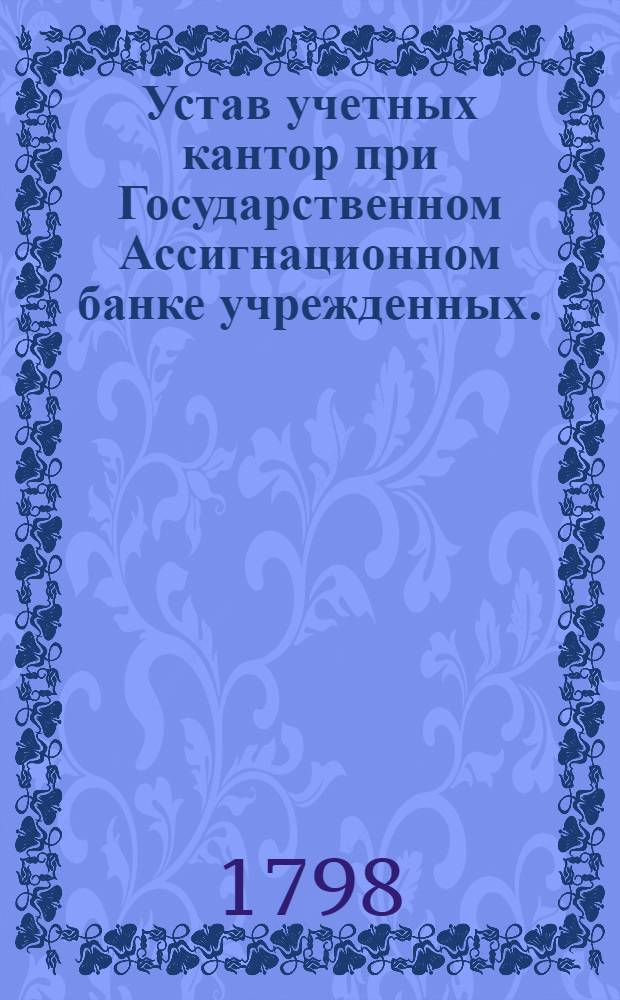 Устав учетных кантор при Государственном Ассигнационном банке учрежденных. : Утвержден в С.П.бурге декабря 18 дня 1797 года