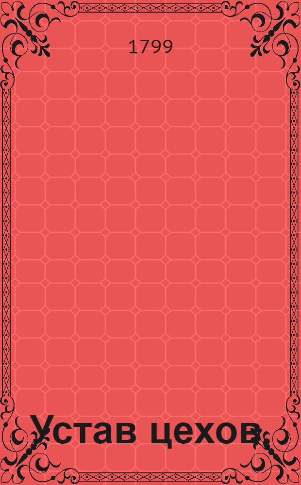Устав цехов. : Часть перьвая. : Утвержден: г. Гатчина. Ноября в 12 день 1799 года