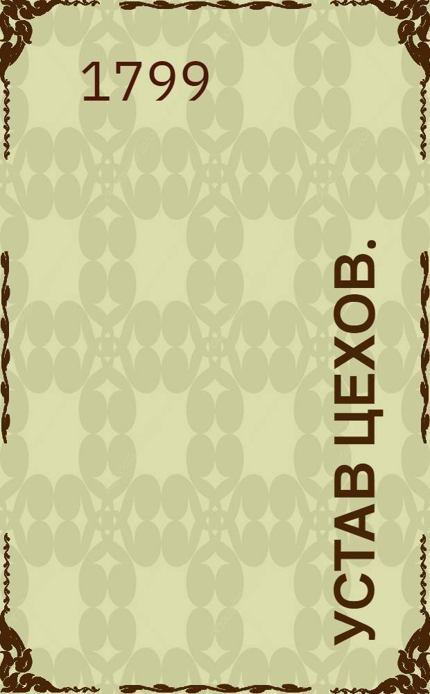Устав цехов. : Часть перьвая. : Утвержден: г. Гатчина. Ноября в 12 день 1799 года