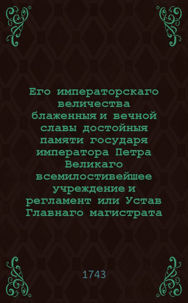 Его императорскаго величества блаженныя и вечной славы достойныя памяти государя императора Петра Великаго всемилостивейшее учреждение и регламент или Устав Главнаго магистрата, по которому оной отправлять имеет. : Дан в Санктпетербурге генваря 16 дня 1721 года