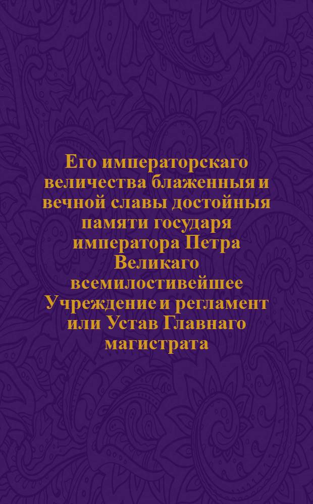 Его императорскаго величества блаженныя и вечной славы достойныя памяти государя императора Петра Великаго всемилостивейшее Учреждение и регламент или Устав Главнаго магистрата, по которому оной отправлять имеет. : Дан в Санктпетербурге генваря 16 дня 1721 года