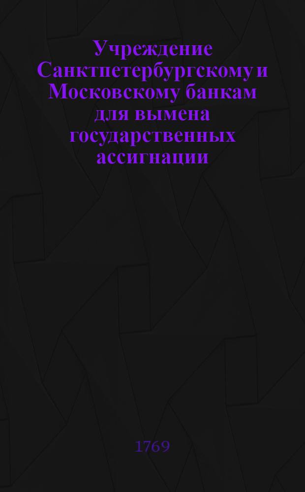 Учреждение Санктпетербургскому и Московскому банкам для вымена государственных ассигнации. : Утверждено декабря 29 дня 1768 года
