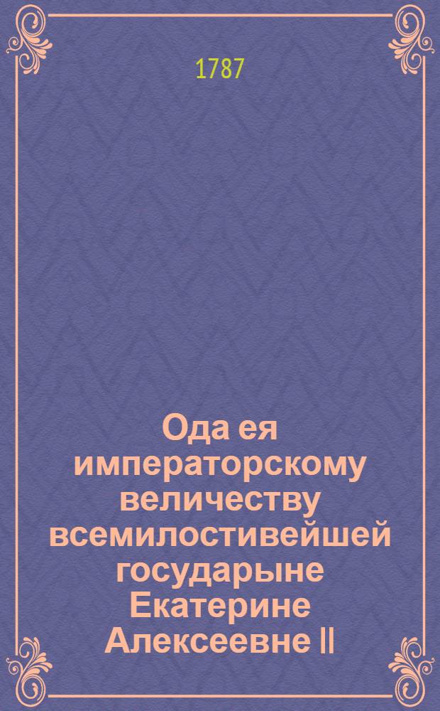 Ода ея императорскому величеству всемилостивейшей государыне Екатерине Алексеевне II, : Поднесенная от Московскаго университета во время всерадостнаго пребывания ея императорскаго величества в Москве, при вожделенном возвращении от полуденных России пределов. : 1787 года июня 28 дня