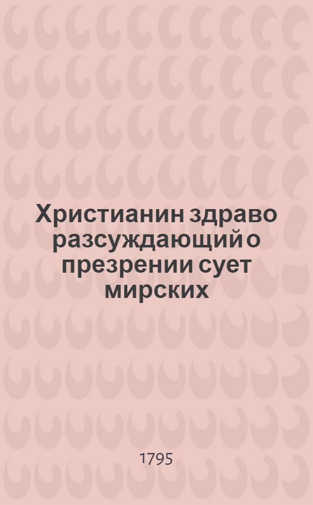 Христианин здраво разсуждающий о презрении сует мирских : Перевод с латинскаго. Ч.1