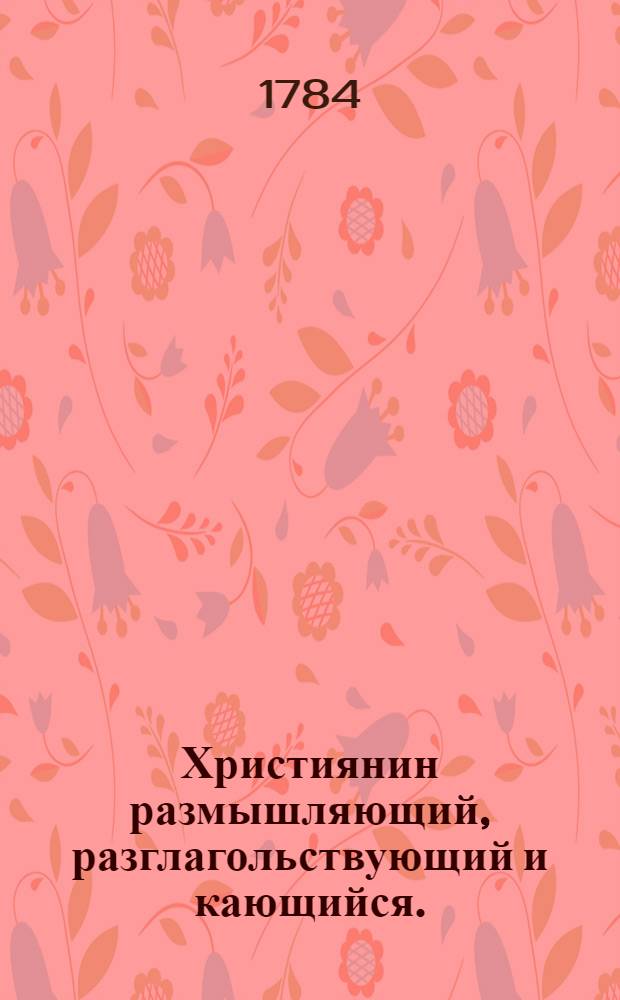 Християнин размышляющий, разглагольствующий и кающийся. : Сочинение душеспасительное, здравыми разсуждениями преисполненное и совесть в чувствие приводящее. : Перевод с латинскаго