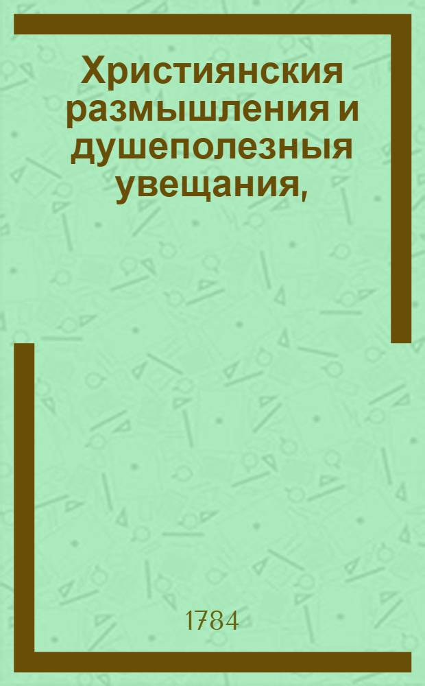 Християнския размышления и душеполезныя увещания, : Сочиненныя на греческом языке, : Для всякаго христианина, желающаго знать християнское житие и евангельскую истинну