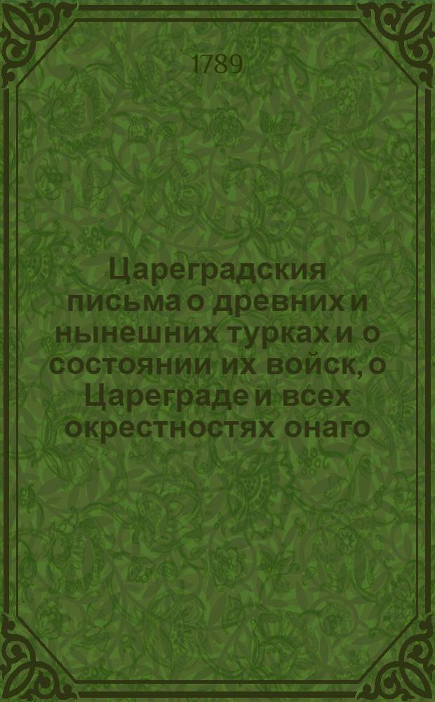 Цареградския письма о древних и нынешних турках и о состоянии их войск, о Цареграде и всех окрестностях онаго, о султанском серале или хареме, о обхождении Порты с послами и посланниками иностранными, о любовных ухищрениях турков и турчанок, о нравах и образе жизни их, о Дарданеллах, проливах и проч; о царедворцах, о султана и их важных делах от самого начала монархии их по ныне : С обстоятельным известием о славных Кастриотовых подвигах; о державе их; о различных народах порабощенных игу их и о их вере, языке и проч; о греческих патриархах и избрании их; о гражданских, духовных и воинских чинах и о многих иных любопытных предметах