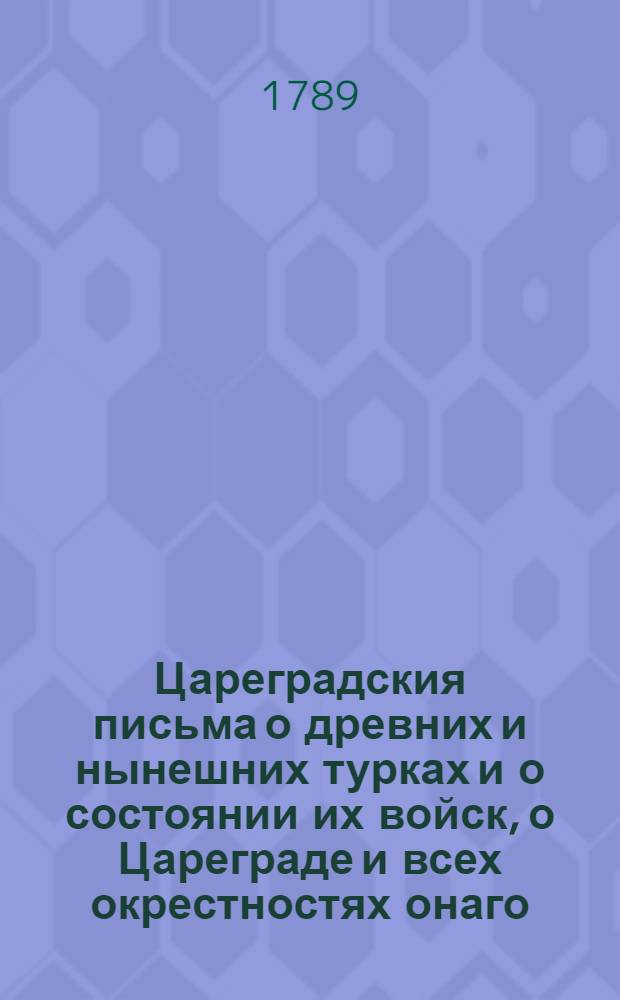 Цареградския письма о древних и нынешних турках и о состоянии их войск, о Цареграде и всех окрестностях онаго, о султанском серале или хареме, о обхождении Порты с послами и посланниками иностранными, о любовных ухищрениях турков и турчанок, о нравах и образе жизни их, о Дарданеллах, проливах и проч.; о царедворцах, о султанах и их важных делах от самаго начала монархии их по ныне, : С обстоятельным известием о славных Кастриотовых подвигах; о державе их; о различных народах порабощенных игу их и о их вере, языке и проч.; о греческих патриархах и избрании их; о гражданских, духовных и воинских чинах и о многих иных нужных и любопытных предметах