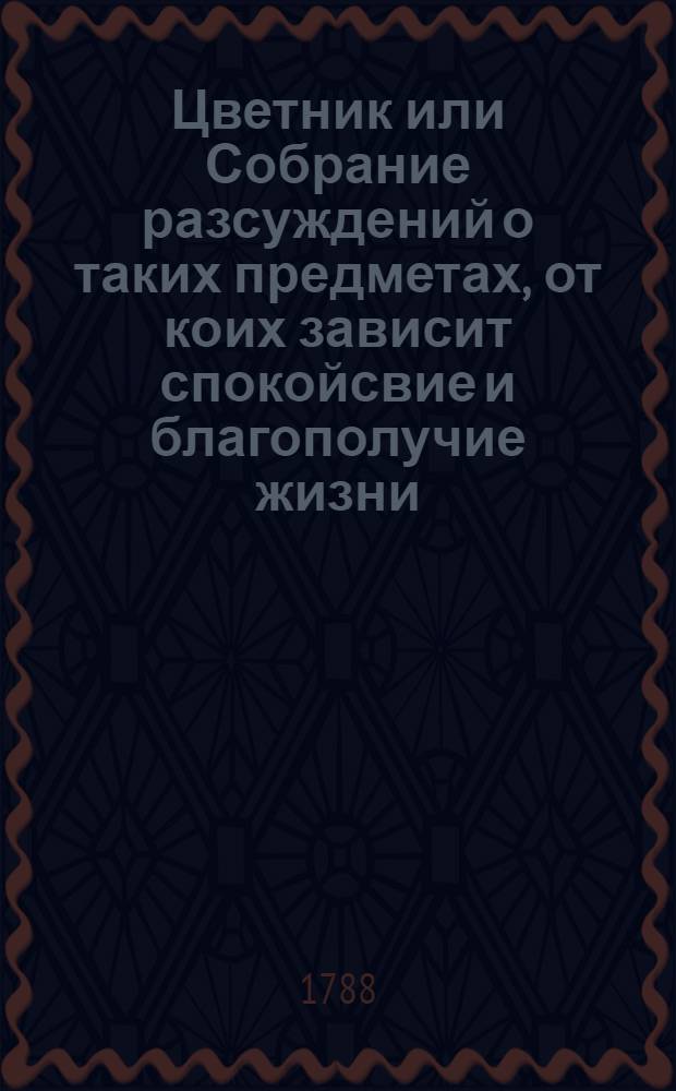 Цветник или Собрание разсуждений о таких предметах, от коих зависит спокойсвие и благополучие жизни, и коими занимались самые знаменитые века нашего писатели: Аддисон, Свифт, Галлер, Мерсие и проч.