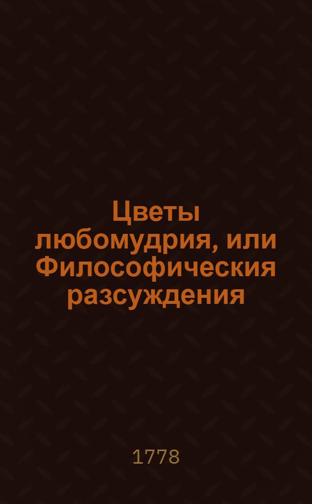 Цветы любомудрия, или Философическия разсуждения : 1. О том, что нет спокойствия злым. 2. Каков есть человек в естественном состоянии, и 3. О жизни, смерти и безсмертии человеков