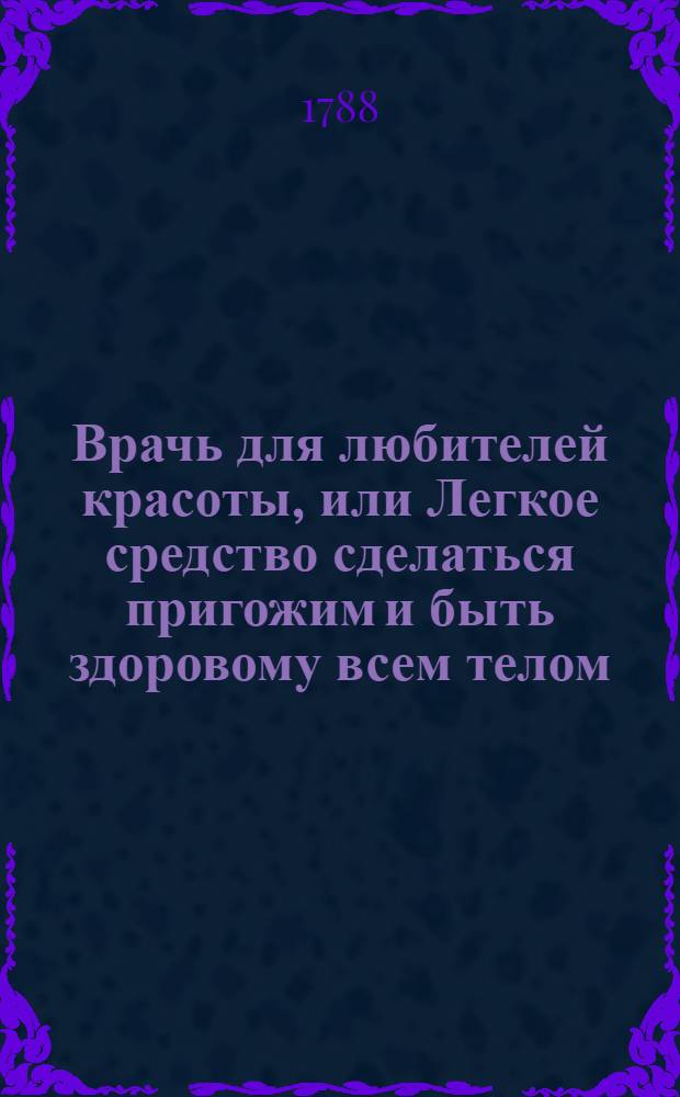 Врачь для любителей красоты, или Легкое средство сделаться пригожим и быть здоровому всем телом. : Перевод с немецкаго