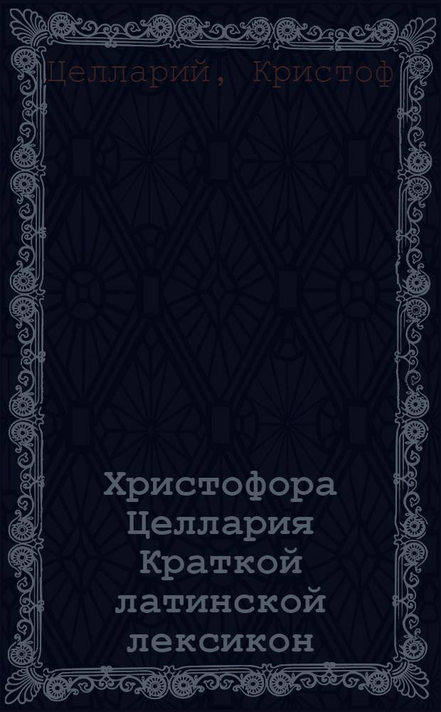 Христофора Целлария Краткой латинской лексикон : С российским и немецким переводом, : Для употребления Санктпетербургской гимназии