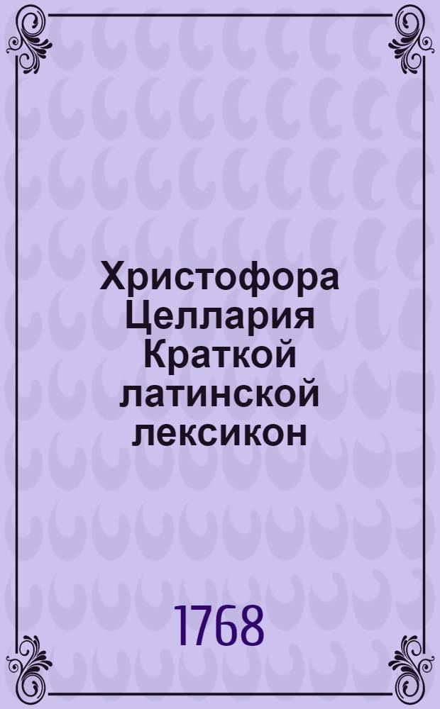 Христофора Целлария Краткой латинской лексикон : С российским и немецким переводом, : Для употребления Санктпетербургской гимназии
