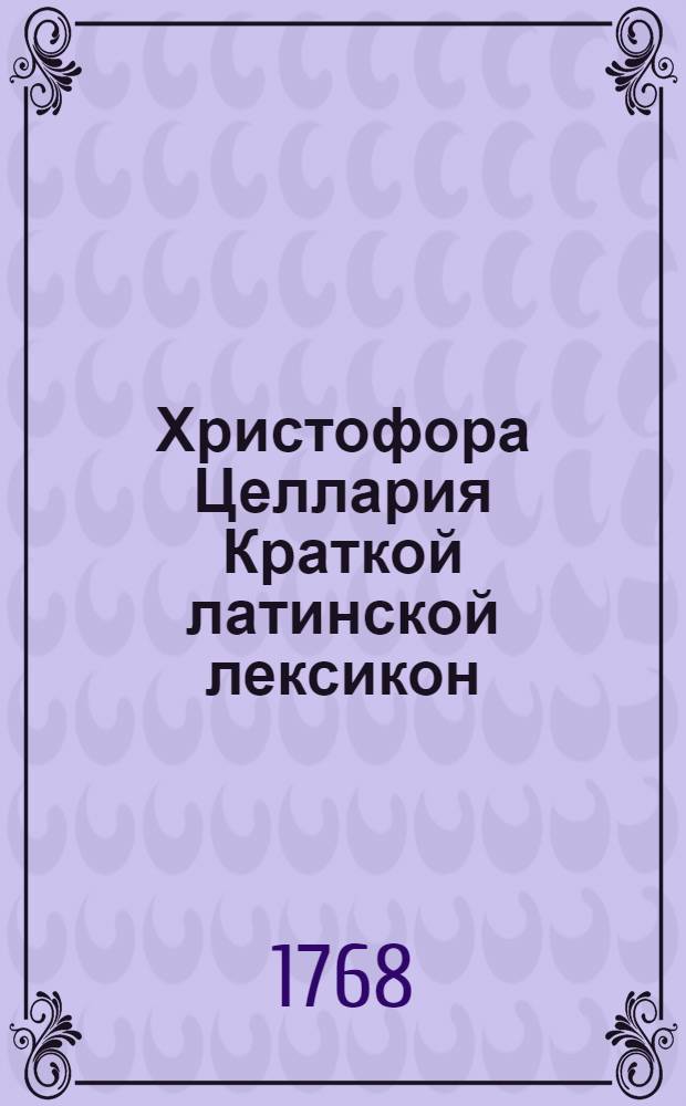 Христофора Целлария Краткой латинской лексикон : С российским и немецким переводом, : Для употребления Санктпетербургской гимназии