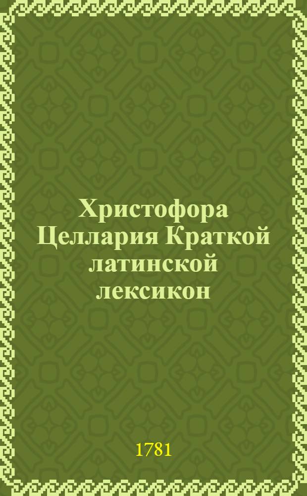 Христофора Целлария Краткой латинской лексикон : С российским и немецким переводом, : Для употребления Санктпетербургской гимназии