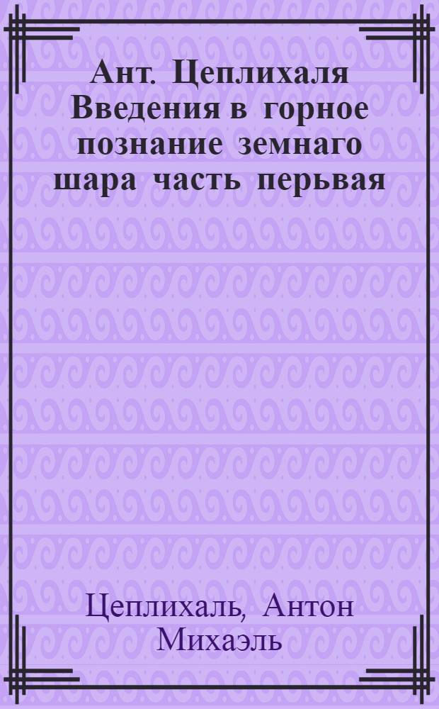 Ант. Цеплихаля Введения в горное познание земнаго шара часть перьвая: : Подземная география