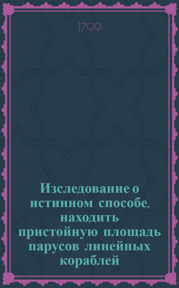 Изследование о истинном способе, находить пристойную площадь парусов линейных кораблей, и чрез посредство оной определять длину мачт и реев.