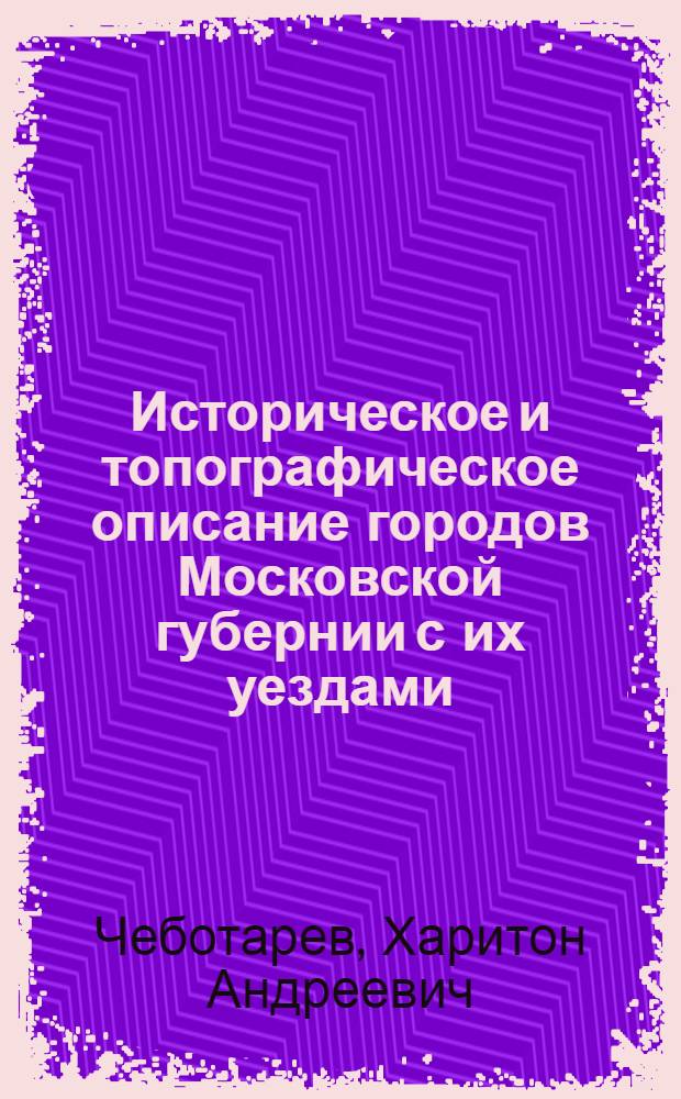 Историческое и топографическое описание городов Московской губернии с их уездами : С прибавлением историческаго сведения о находящихся в Москве соборах, монастырях и знаменитейших церквах