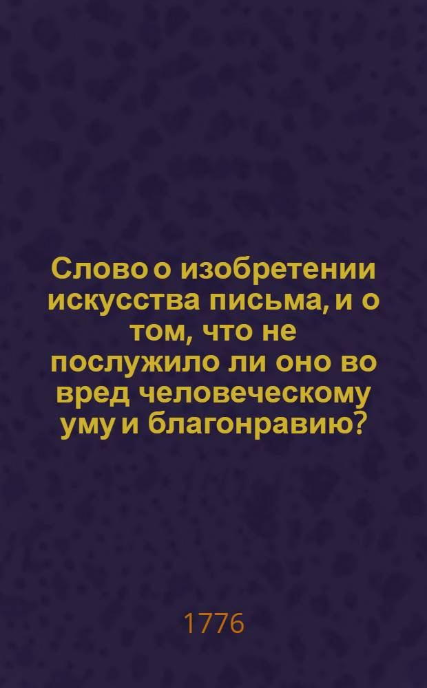 Слово о изобретении искусства письма, и о том, что не послужило ли оно во вред человеческому уму и благонравию? : На всерадостный день восшествия на всероссийский императорский престол августейшия монархини великия государыни Екатерины II, императрицы и самодержицы всероссийския, и проч. и проч. и проч. с глубочайшим благоговением торжественно празднованный в Императорском Московском университете июня 30 дня 1776 году