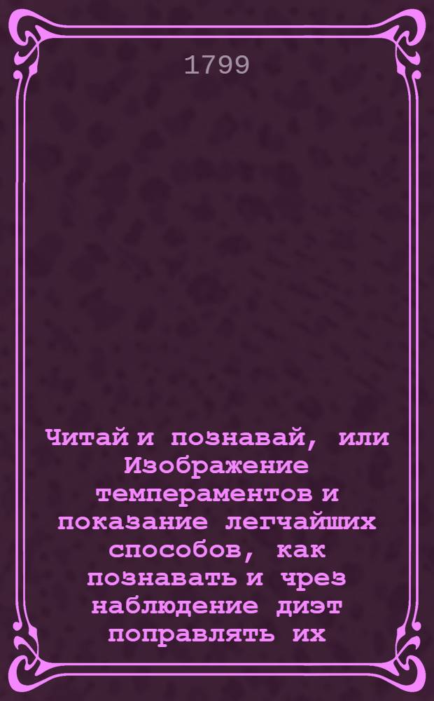 Читай и познавай, или Изображение темпераментов и показание легчайших способов, как познавать и чрез наблюдение диэт поправлять их, приближая к умеренному сложению; : Купно с начертанием пороков или недостатков и излишеств в твердых и жидких частях тела человеческаго, : И с присоединением простейших и удобнейших для всякаго состояния людей средств к уврачеванию великаго числа раждающихся от них припадков и болезней. : Перевод с французскаго