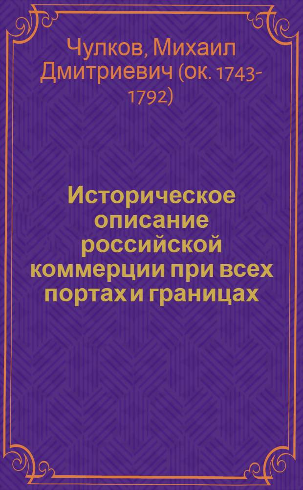 Историческое описание российской коммерции при всех портах и границах : От древних времян до ныне настоящаго и всех преимущественных узаконений по оной государя имп. Петра Великаго и ныне благополучно царствующей государыни имп. Екатерины Великия