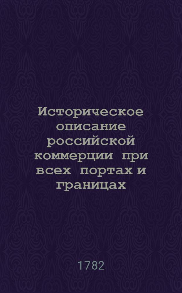 Историческое описание российской коммерции при всех портах и границах : От древних времян до ныне настоящаго и всех преимущественных узаконений по оной государя имп. Петра Великаго и ныне благополучно царствующей государыни имп. Екатерины Великия. Т.1. Кн.2