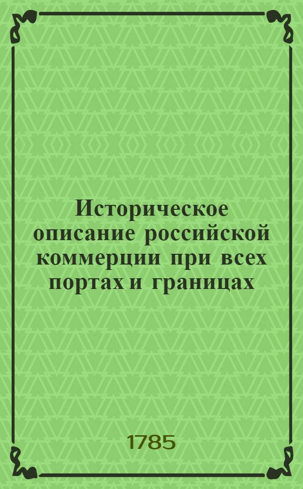 Историческое описание российской коммерции при всех портах и границах : От древних времян до ныне настоящаго и всех преимущественных узаконений по оной государя имп. Петра Великаго и ныне благополучно царствующей государыни имп. Екатерины Великия. Т.2. Кн.1. Половина 1