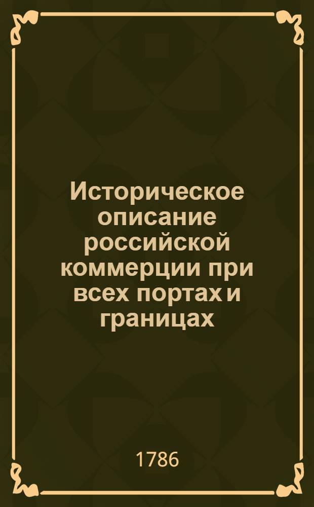 Историческое описание российской коммерции при всех портах и границах : От древних времян до ныне настоящаго и всех преимущественных узаконений по оной государя имп. Петра Великаго и ныне благополучно царствующей государыни имп. Екатерины Великия. Т.2. Кн.1. Половина 2