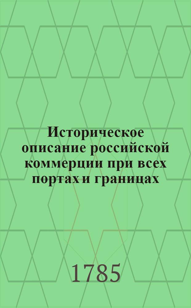 Историческое описание российской коммерции при всех портах и границах : От древних времян до ныне настоящаго и всех преимущественных узаконений по оной государя имп. Петра Великаго и ныне благополучно царствующей государыни имп. Екатерины Великия. Т.3. Кн.1