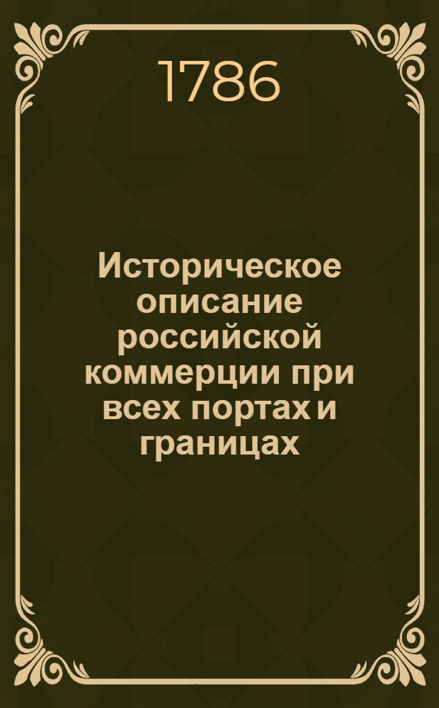 Историческое описание российской коммерции при всех портах и границах : От древних времян до ныне настоящаго и всех преимущественных узаконений по оной государя имп. Петра Великаго и ныне благополучно царствующей государыни имп. Екатерины Великия. Т.4. Кн.6