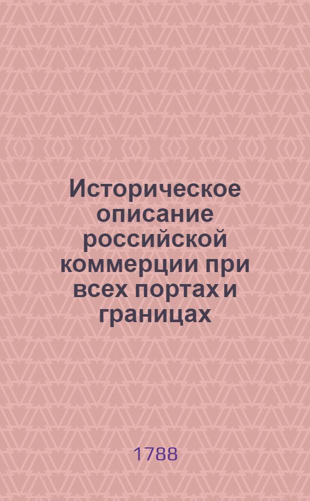 Историческое описание российской коммерции при всех портах и границах : От древних времян до ныне настоящаго и всех преимущественных узаконений по оной государя имп. Петра Великаго и ныне благополучно царствующей государыни имп. Екатерины Великия. Т.7. Кн.1