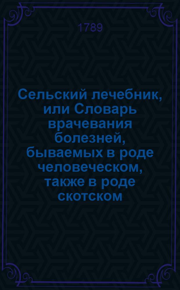 Сельский лечебник, или Словарь врачевания болезней, бываемых в роде человеческом, также в роде скотском, конском, и птиц домашних : Собранный из печатных сочинений. Ч.1 : [Врачевание болезней, бываемых в роде человеческом]