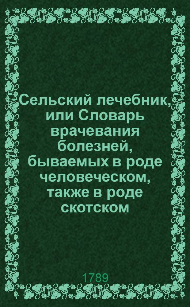 Сельский лечебник, или Словарь врачевания болезней, бываемых в роде человеческом, также в роде скотском, конском, и птиц домашних : Собранный из печатных сочинений. Ч.1 : [Врачевание болезней, бываемых в роде человеческом]