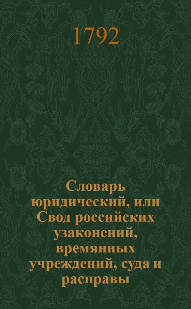 Словарь юридический, или Свод российских узаконений, времянных учреждений, суда и расправы : Часть первая по азбучному порядку; часть вторая по старшинству годов, месяцов и числ от Уложения, или с 7157 года. Ч.1