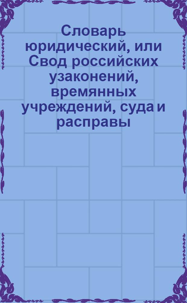 Словарь юридический, или Свод российских узаконений, времянных учреждений, суда и расправы : Часть первая по азбучному порядку; часть вторая по старшинству годов, месяцов и числ от Уложения, или с 7157 года. Ч.2. Отделение 4 : С 1775 по 1796 год