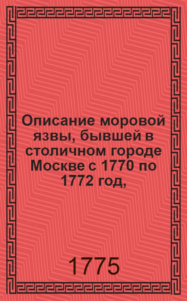 Описание моровой язвы, бывшей в столичном городе Москве с 1770 по 1772 год, : С приложением всех для прекращения оной тогда установленных учреждений