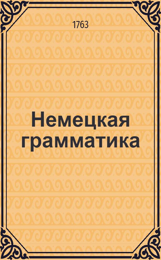 Немецкая грамматика : Собранная прежде из разных авторов, а ныне для употребления Санктпетербургской гимназии вновь пересмотренная и во многих местах исправленная