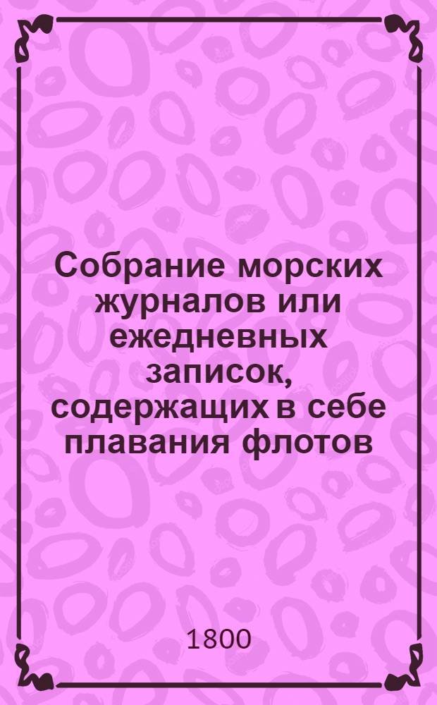 Собрание морских журналов или ежедневных записок, содержащих в себе плавания флотов, эскадр и судов российских, : Начиная с 1797 года, то есть со времени вступления на престол его императорскаго величества государя императора Павла Петровича