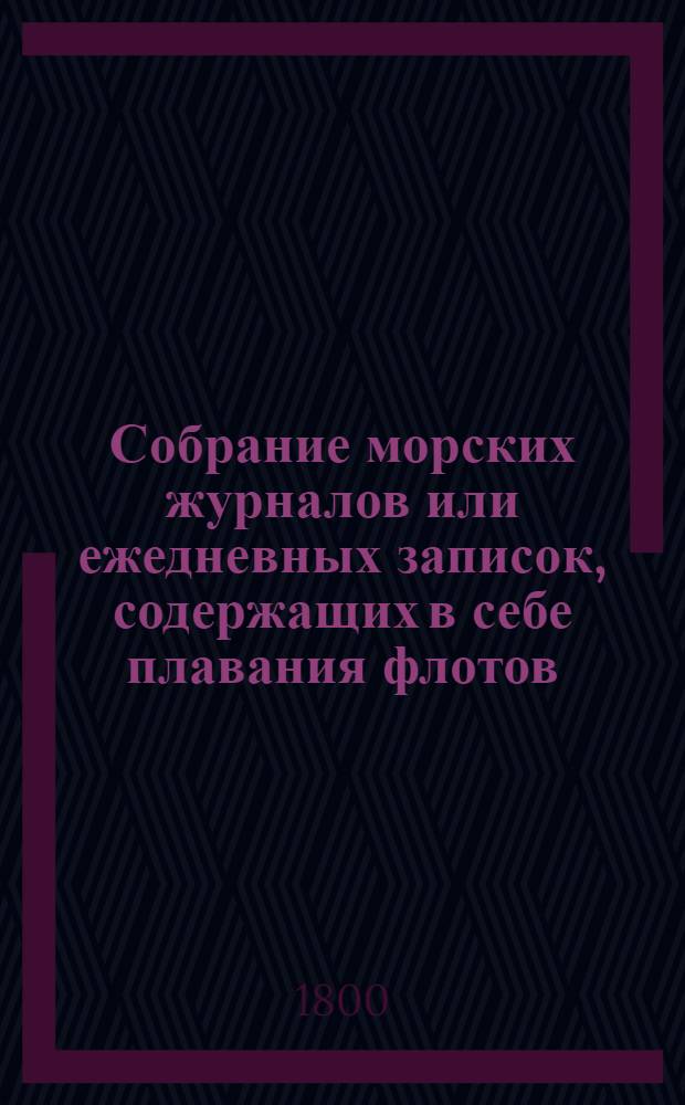 Собрание морских журналов или ежедневных записок, содержащих в себе плавания флотов, эскадр и судов российских : Начиная с 1797 года, то есть со времени вступления на престол его императорскаго величества государя императора Павла Петровича. Ч.2