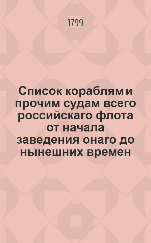 Список кораблям и прочим судам всего российскаго флота от начала заведения онаго до нынешних времен, : С историческими, вообще о действиях флотов и о каждом судне, примечаниями