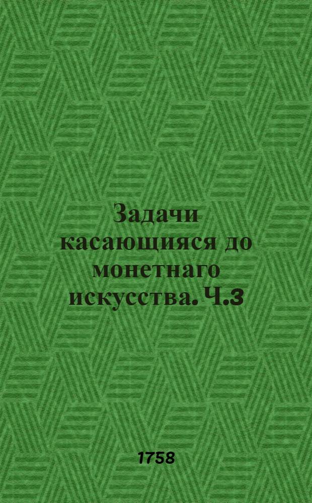 Задачи касающияся до монетнаго искусства. Ч.3 : О сплавке, смешении и приводе в указную пробу металлов также о потребной к монетному делу ариметике и ведение плавильных счетов