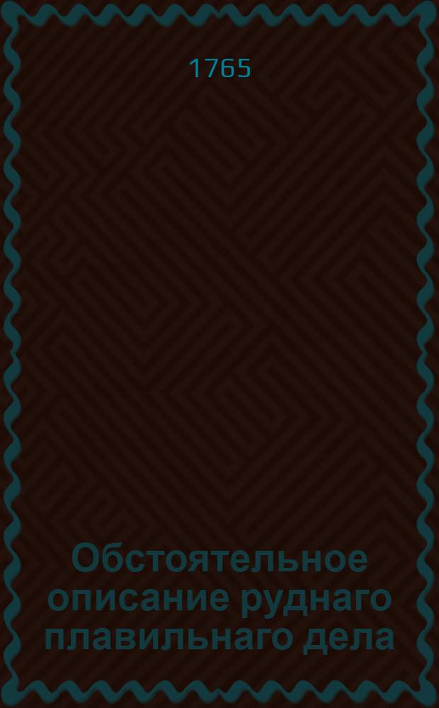 Обстоятельное описание руднаго плавильнаго дела : Как металлы в большом числе из их руд и маток по всем по ныне в свете известным способам выплавливать и как потребные к тому заводы и печи строить, руды каждаго металла по наружному их виду узнавать, между собою различать, в малом числе оныя пробовать и все к большой выплавке приуготовления делать. Т.2 : Железные руды описующей; как железо из руды выплавливать, разные вещи выливать, уклад и сталь делать, крышечные доски, и под лужение листы выковать оные вылудить, железные полосы вдоль машиною на дело шпикарей, и проволоку разрезать, и полосы плащить, также и разных сортов железной проволоки делать