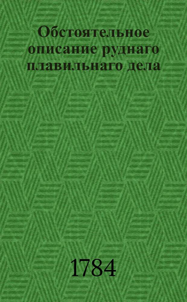 Обстоятельное описание руднаго плавильнаго дела : Как металлы в большом числе из их руд и маток по всем по ныне в свете известным способам выплавливать и как потребные к тому заводы и печи строить, руды каждаго металла по наружному их виду узнавать, между собою различать, в малом числе оныя пробовать и все к большой выплавке приуготовления делать. Т.5 : О узнавании, пробовании и о переплавке медных руд.