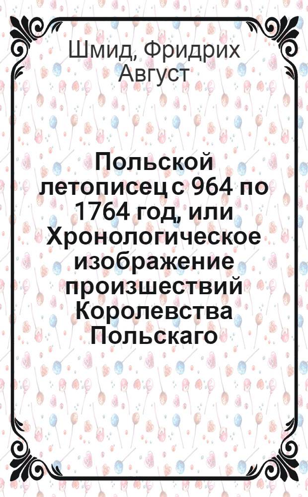 Польской летописец с 964 по 1764 год, или Хронологическое изображение произшествий Королевства Польскаго, : Со включением как Российской, так и других сопредельных Польше держав, краткой истории. : С приобщением табелей содержащих супруг и детей королевских, как и кончину владетелей, також совремянных государей всей Европы, польских архиепископов и епископов, государственных министров, полководцов и ученых людей