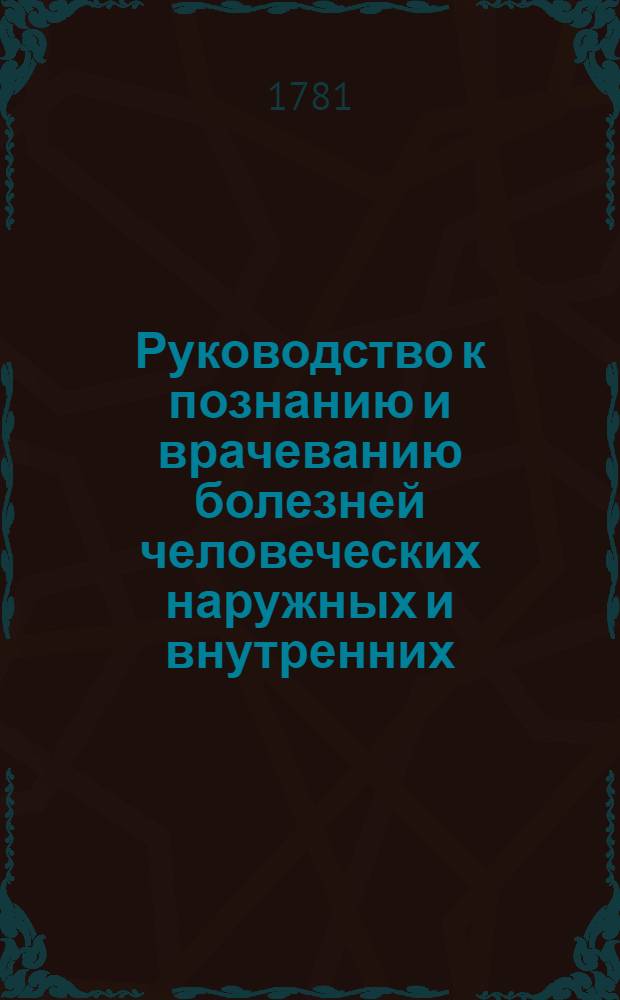 Руководство к познанию и врачеванию болезней человеческих наружных и внутренних : С прибавлением главных немощей женскаго пола и малолетных детей. Ч.1