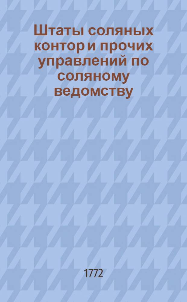 [Штаты соляных контор и прочих управлений по соляному ведомству] : Конфирмованы 20 октября 1772 года в Санктпетербурге