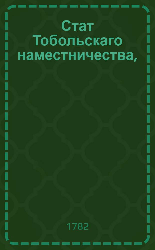 Стат Тобольскаго наместничества, : Состоящаго из двух областей или провинций: первой Тобольской из десяти уездов: Тобольскаго, Тарскаго, Омскаго, Ишимскаго, Курганскаго, Ялуторовскаго, Тюменскаго, Туринскаго, Березовскаго и Сургутскаго; второй Томской из шести уездов: Томскаго, Ачинскаго, Енисейскаго, Туруханскаго, Нарымскаго и Каинскаго : Утвержден: В Санктпетербурге генваря 21 дня 1782 года