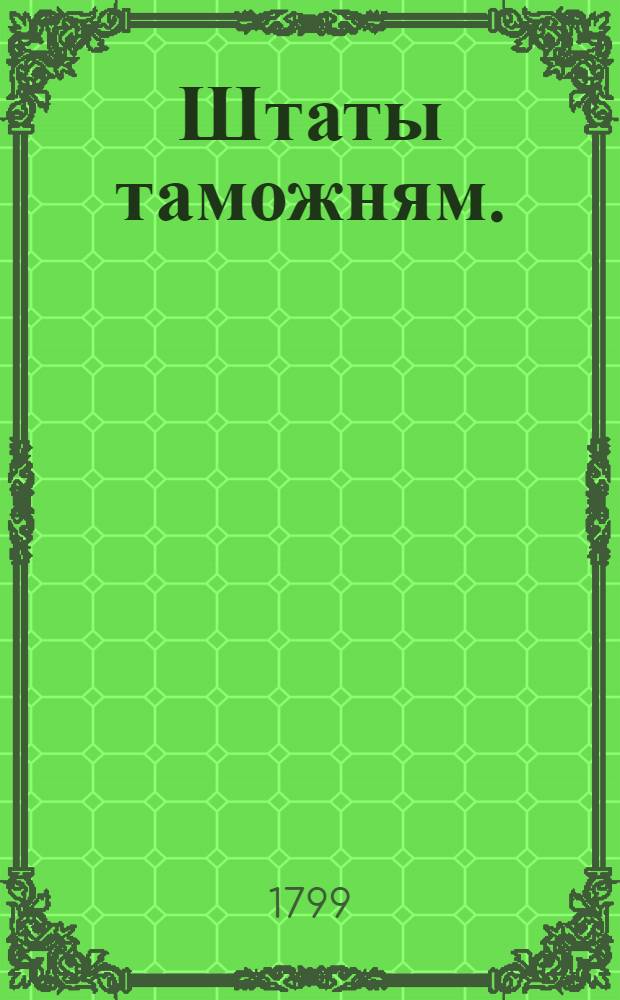 [Штаты таможням. : Утверждены: г. Гатчина октября 7 дня 1799 года