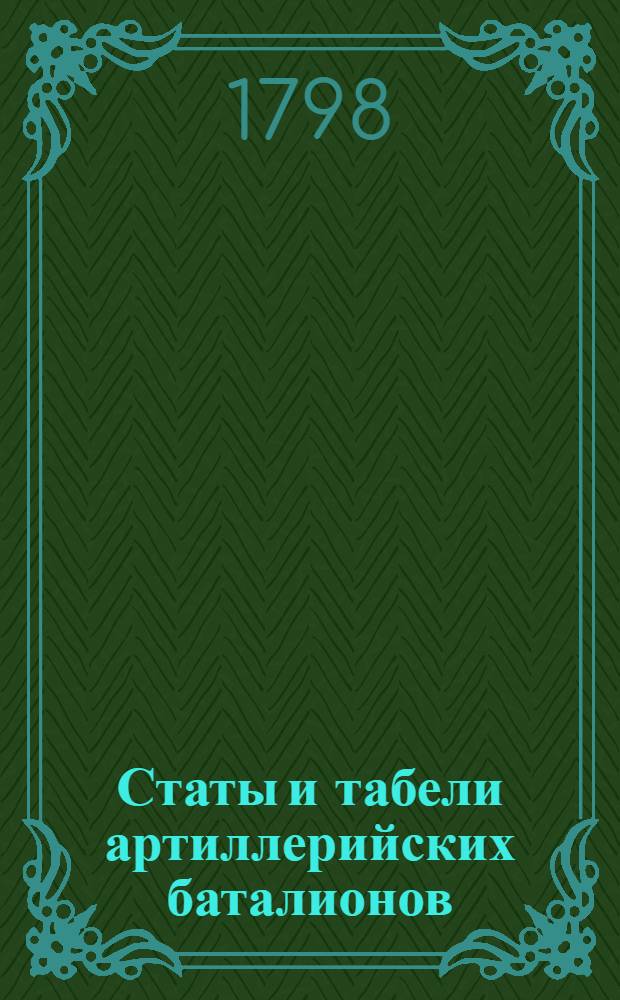 Статы и табели артиллерийских баталионов: осаднаго, коннаго, полеваго и артиллерийских команд полагаемых к полковой артиллерии при лейб-гранодерском и при прочих гранодерских и мушкетерских полках, так же музыкантов полагаемых в осадном старшем артиллерийском баталионе и ведомость, какое число и при которых полевых баталионах орудий, и при них лошадей в совершенной готовности к движению содержать полагается, : Высочайше его императорским величеством конфирмованные в 12 день марта 1798 года, в Санктпетербурге